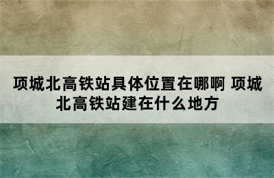 项城北高铁站具体位置在哪啊 项城北高铁站建在什么地方